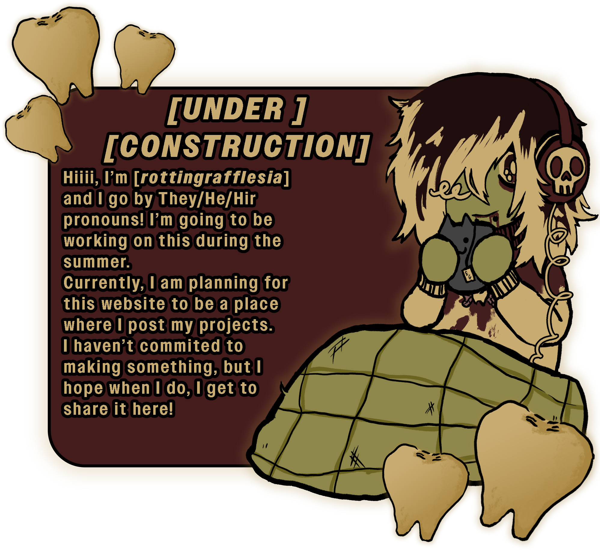 Hiii, I’m [rottingrafflesia]and I go by They/He/Hir pronouns!
            I’m going to be working on this during the summer.
            Currently, I am planning for this website to be a place where I post my projects.
            I haven’t commited to making something, but I hope when I do, I get to share it here!